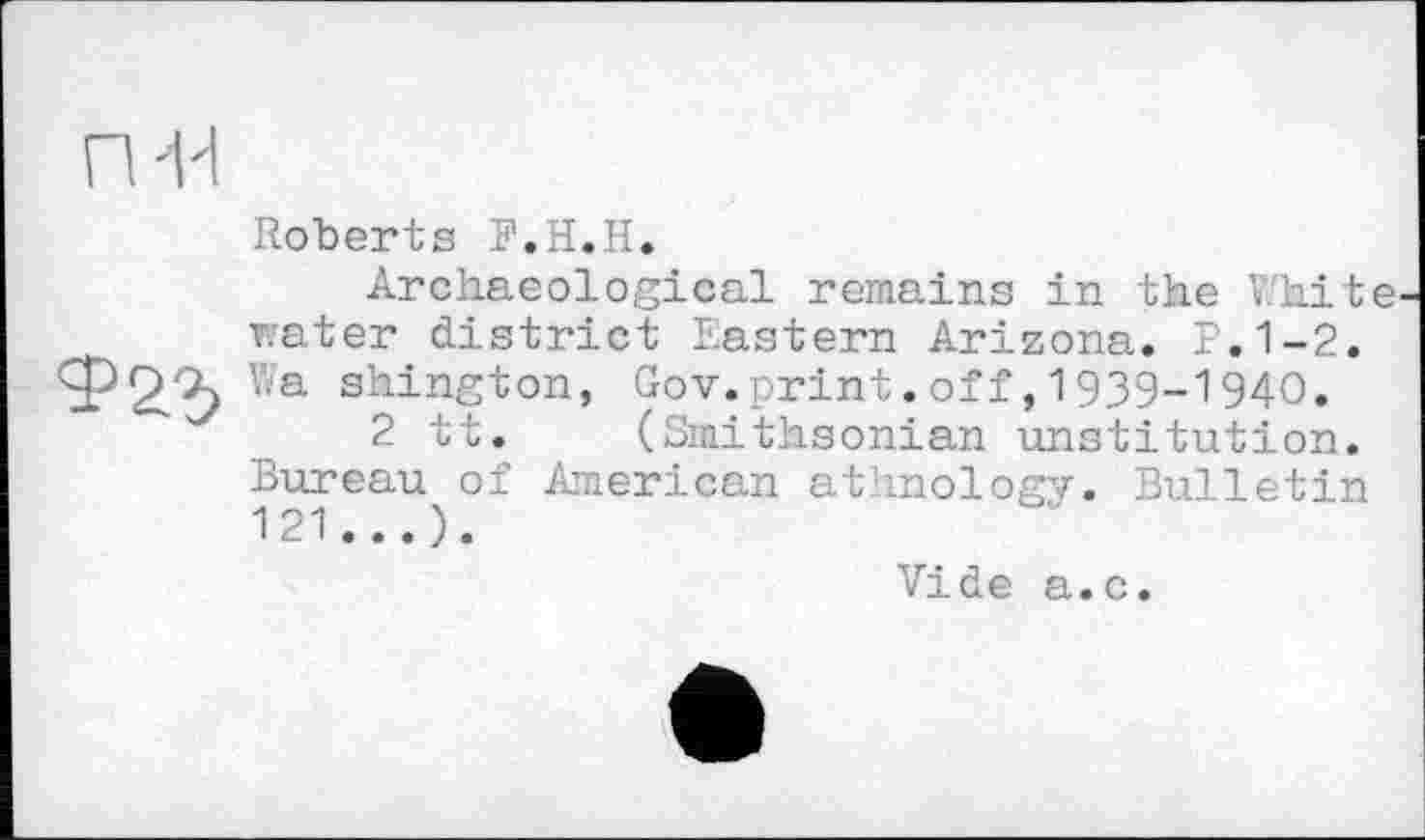 ﻿п-и
Roberts F.H.H.
Archaeological remains in the V.'hite rater district Eastern Arizona. P.1-2. Ф2.“Ъ shinS‘fcon> Gov.print.off,1939-1940.
""	2 tt. (Smithsonian unstitution.
Bureau of American athnology. Bulletin 121...).
Vide a.c.